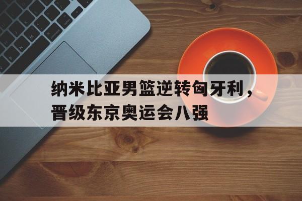关于纳米比亚男篮逆转匈牙利，晋级东京奥运会八强的信息