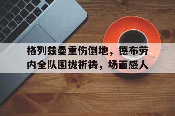 格列兹曼重伤倒地，德布劳内全队围拢祈祷，场面感人格列兹曼18年世界杯比手枪视频庆祝动作